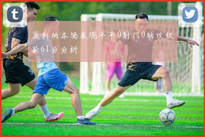 莫利纳本场表现平平0射门0助攻仅获61分分析