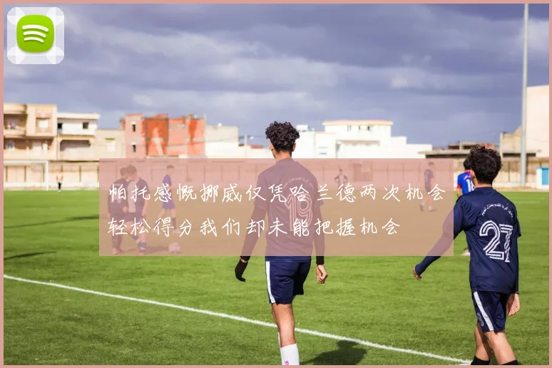 帕托感慨挪威仅凭哈兰德两次机会轻松得分我们却未能把握机会