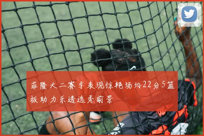 菲隆大二赛季表现惊艳场均22分5篮板助力乐透选秀前景