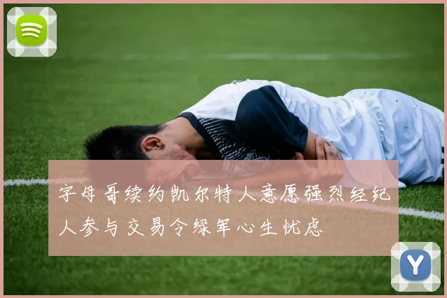 字母哥续约凯尔特人意愿强烈经纪人参与交易令绿军心生忧虑