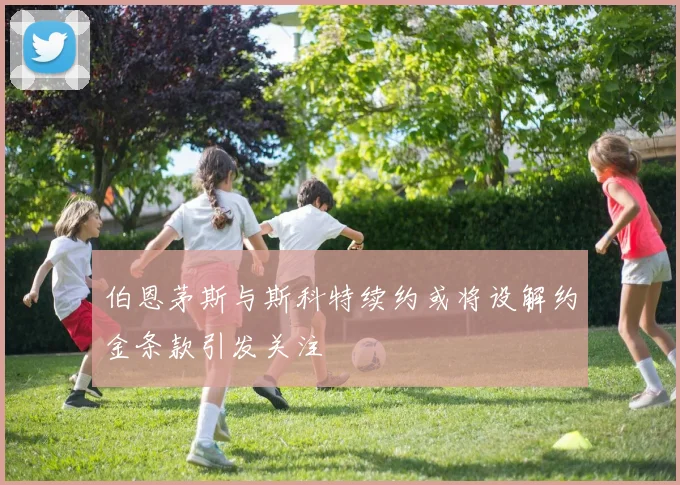 伯恩茅斯与斯科特续约或将设解约金条款引发关注