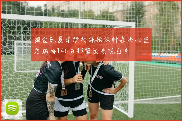 掘金队夏季续约佩顿沃特森决心坚定场均146分49篮板表现出色