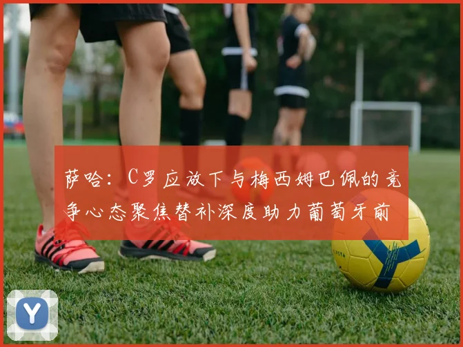 萨哈：C罗应放下与梅西姆巴佩的竞争心态聚焦替补深度助力葡萄牙前行