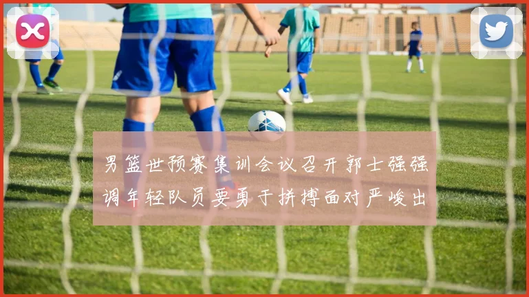 男篮世预赛集训会议召开郭士强强调年轻队员要勇于拼搏面对严峻出线形势