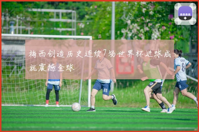 梅西创造历史连续7场世界杯进球成就震撼全球