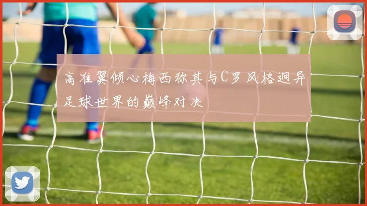高准翼倾心梅西称其与C罗风格迥异足球世界的巅峰对决