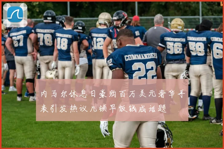 内马尔休息日豪购百万美元奢华手表引发热议几顿早饭钱成话题