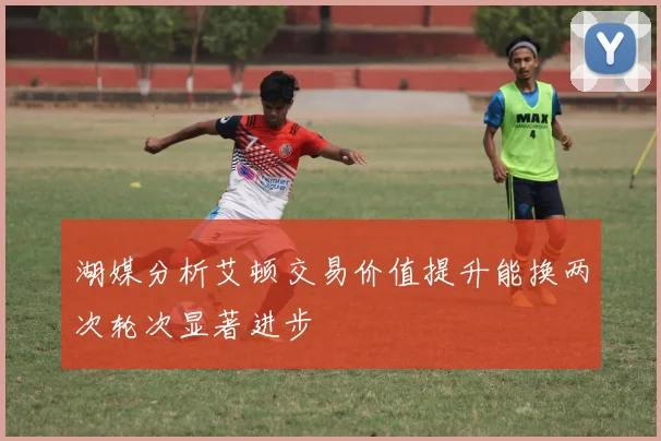 湖媒分析艾顿交易价值提升能换两次轮次显著进步