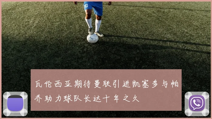 瓦伦西亚期待曼联引进凯塞多与帕乔助力球队长达十年之久