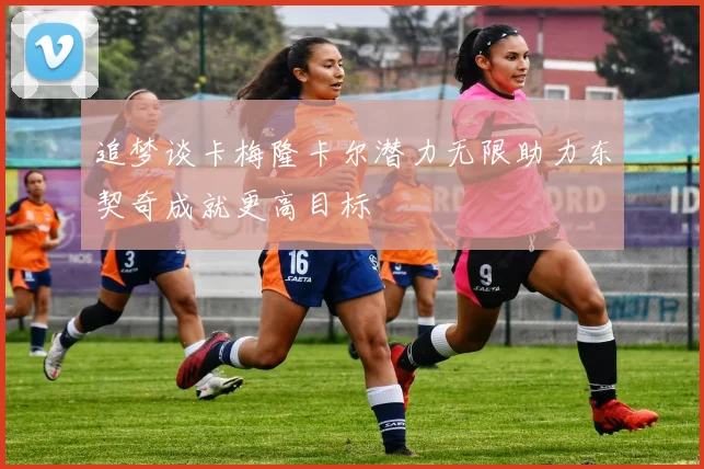 追梦谈卡梅隆卡尔潜力无限助力东契奇成就更高目标