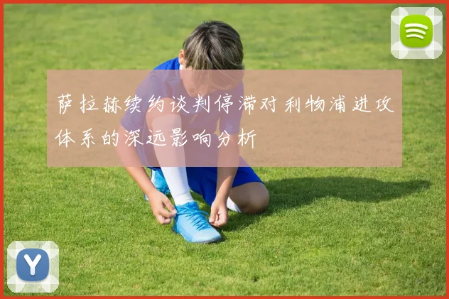 萨拉赫续约谈判停滞对利物浦进攻体系的深远影响分析