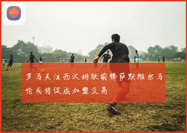 罗马关注西汉姆联前锋萨默维尔马伦或将促成加盟交易
