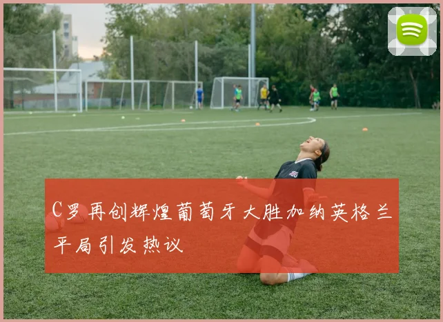 C罗再创辉煌葡萄牙大胜加纳英格兰平局引发热议